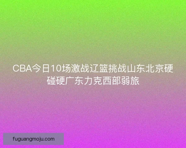 CBA今日10场激战辽篮挑战山东北京硬碰硬广东力克西部弱旅 CBA今日10场激战辽篮挑战山东北京硬碰硬广东力克西部弱旅