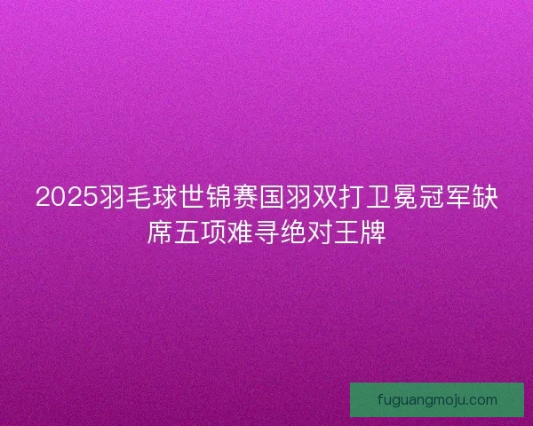 2025羽毛球世锦赛国羽双打卫冕冠军缺席五项难寻绝对王牌