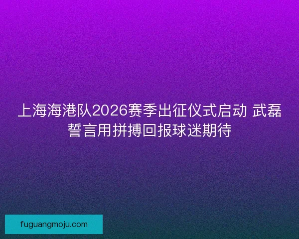 上海海港队2026赛季出征仪式启动 武磊誓言用拼搏回报球迷期待 上海海港队2026赛季出征仪式启动 武磊誓言用拼搏回报球迷期待