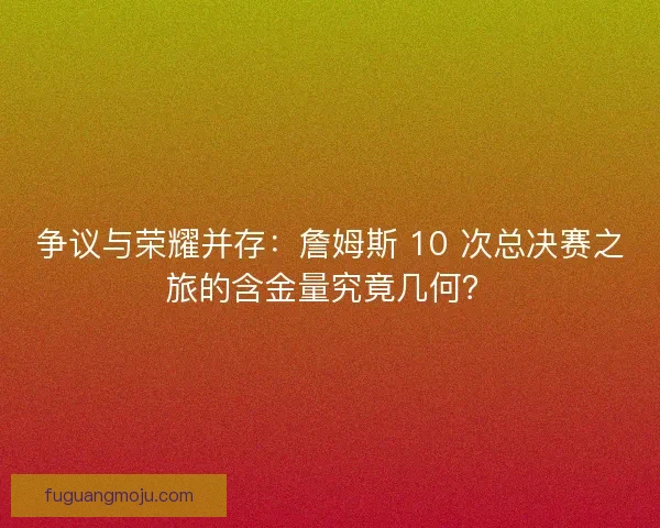 争议与荣耀并存：詹姆斯 10 次总决赛之旅的含金量究竟几何？