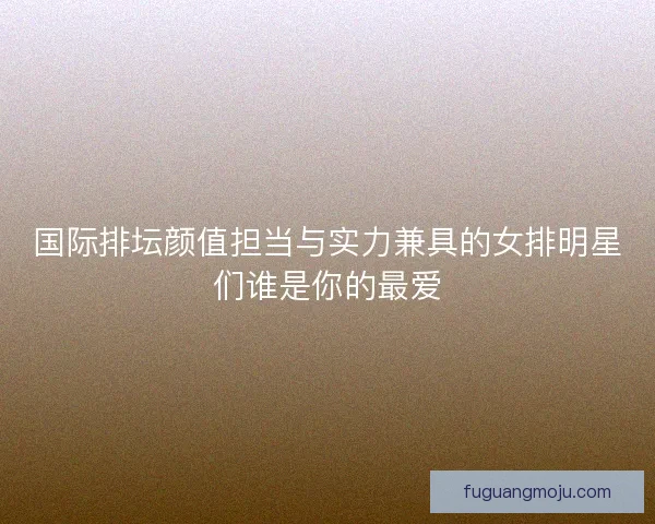 国际排坛颜值担当与实力兼具的女排明星们谁是你的最爱 国际排坛颜值担当与实力兼具的女排明星们谁是你的最爱