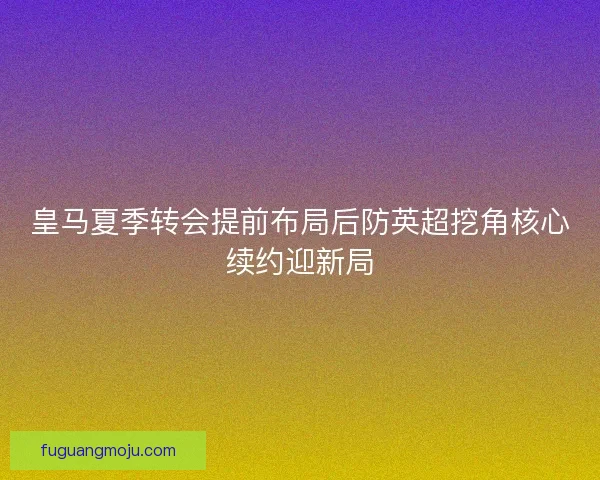 皇马夏季转会提前布局后防英超挖角核心续约迎新局