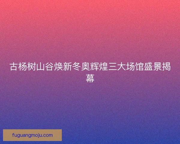 古杨树山谷焕新冬奥辉煌三大场馆盛景揭幕