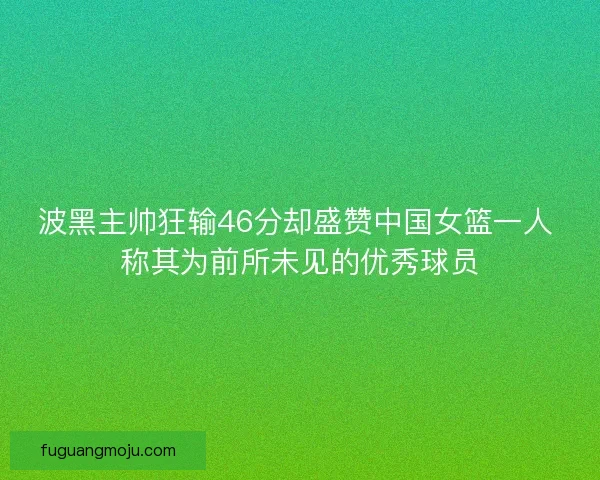 波黑主帅狂输46分却盛赞中国女篮一人 称其为前所未见的优秀球员