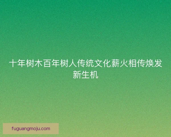 十年树木百年树人传统文化薪火相传焕发新生机 十年树木百年树人传统文化薪火相传焕发新生机