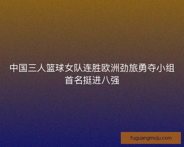 中国三人篮球女队连胜欧洲劲旅勇夺小组首名挺进八强