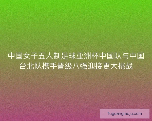 中国女子五人制足球亚洲杯中国队与中国台北队携手晋级八强迎接更大挑战