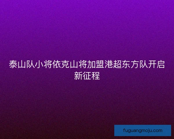 泰山队小将依克山将加盟港超东方队开启新征程