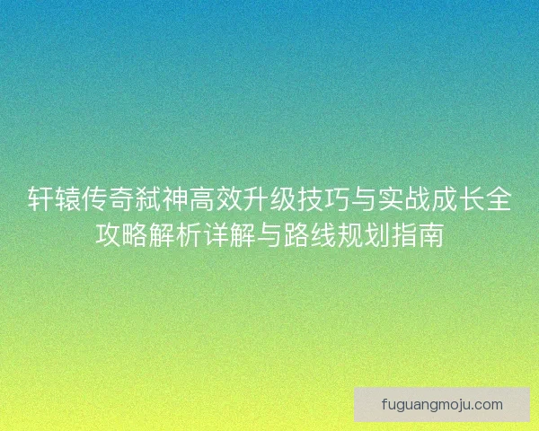 轩辕传奇弑神高效升级技巧与实战成长全攻略解析详解与路线规划指南 轩辕传奇弑神高效升级技巧与实战成长全攻略解析详解与路线规划指南