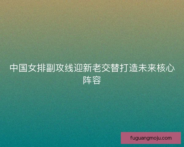 中国女排副攻线迎新老交替打造未来核心阵容 中国女排副攻线迎新老交替打造未来核心阵容