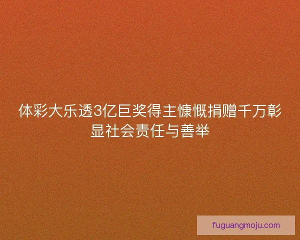 体彩大乐透3亿巨奖得主慷慨捐赠千万彰显社会责任与善举
