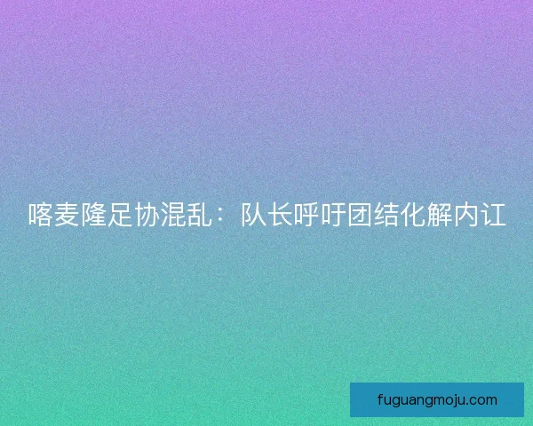 喀麦隆足协混乱：队长呼吁团结化解内讧