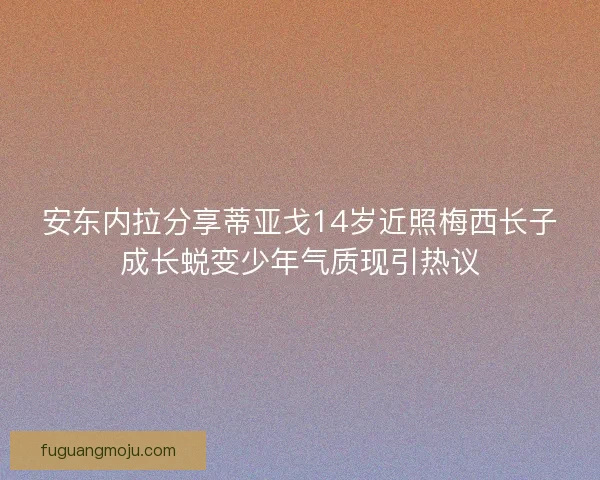 安东内拉分享蒂亚戈14岁近照梅西长子成长蜕变少年气质现引热议 安东内拉分享蒂亚戈14岁近照梅西长子成长蜕变少年气质现引热议