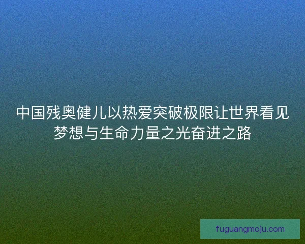 中国残奥健儿以热爱突破极限让世界看见梦想与生命力量之光奋进之路 中国残奥健儿以热爱突破极限让世界看见梦想与生命力量之光奋进之路