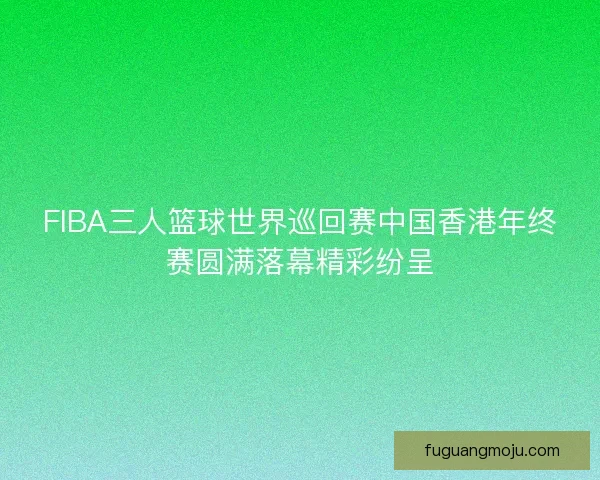 FIBA三人篮球世界巡回赛中国香港年终赛圆满落幕精彩纷呈 FIBA三人篮球世界巡回赛中国香港年终赛圆满落幕精彩纷呈