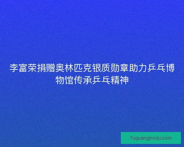 李富荣捐赠奥林匹克银质勋章助力乒乓博物馆传承乒乓精神